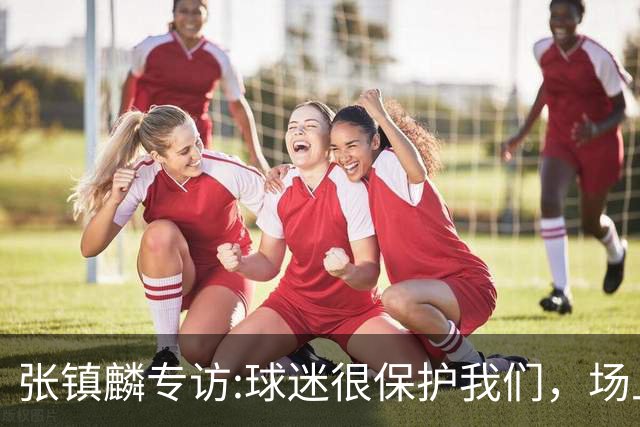 张镇麟专访:球迷很保护我们，场上为我们呐喊，场下跟黑子对线！